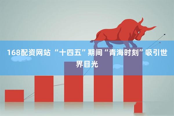 168配资网站 “十四五”期间“青海时刻”吸引世界目光