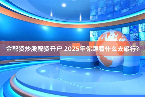 金配资炒股配资开户 2025年你跟着什么去旅行?