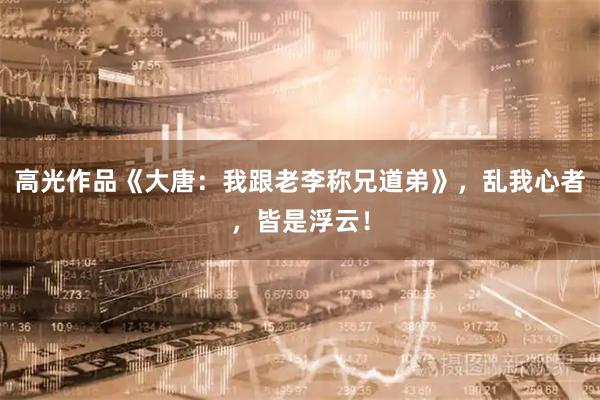 高光作品《大唐：我跟老李称兄道弟》，乱我心者，皆是浮云！