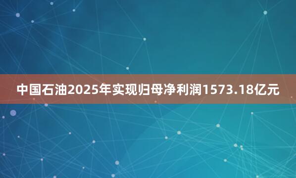 中国石油2025年实现归母净利润1573.18亿元