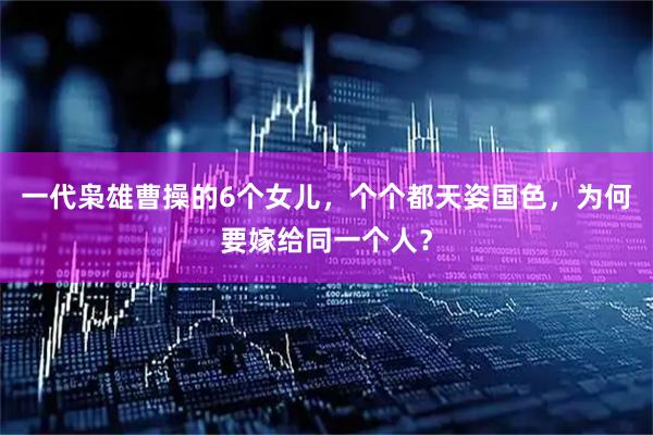 一代枭雄曹操的6个女儿，个个都天姿国色，为何要嫁给同一个人？