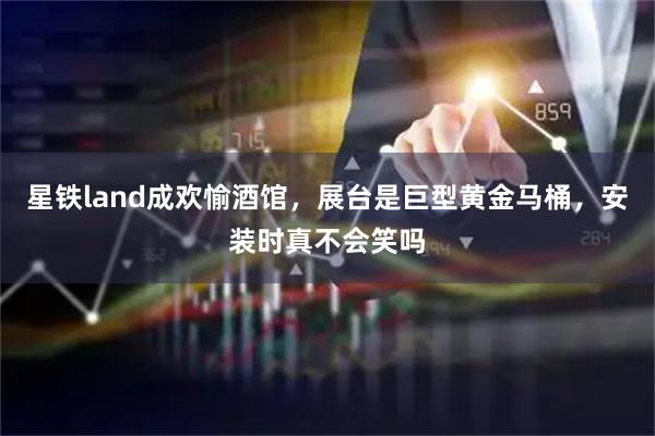 星铁land成欢愉酒馆，展台是巨型黄金马桶，安装时真不会笑吗