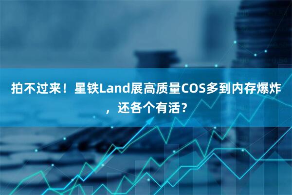 拍不过来！星铁Land展高质量COS多到内存爆炸，还各个有活？