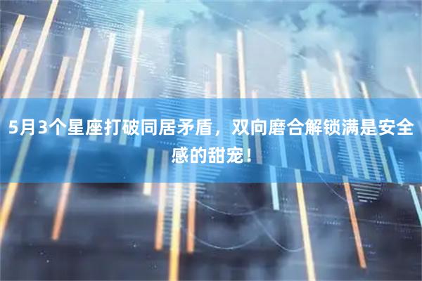 5月3个星座打破同居矛盾,双向磨合解锁满是安全感的甜宠!