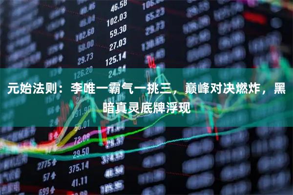 元始法则:李唯一霸气一挑三,巅峰对决燃炸,黑暗真灵底牌浮现