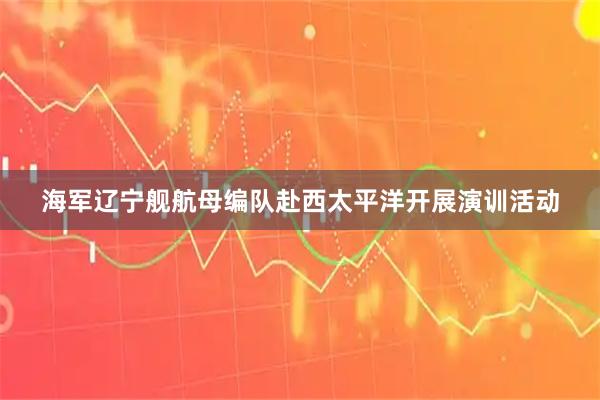 海军辽宁舰航母编队赴西太平洋开展演训活动