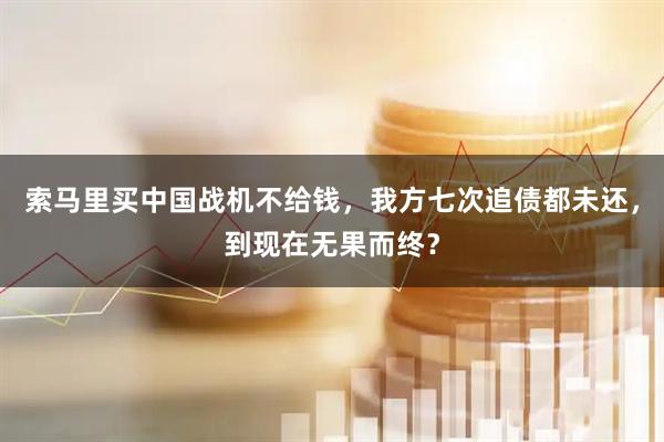 索马里买中国战机不给钱,我方七次追债都未还,到现在无果而终?