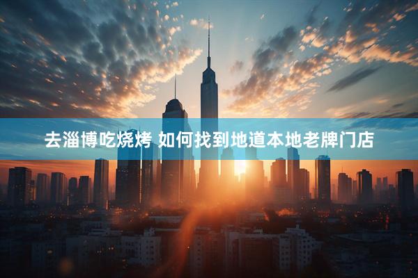 去淄博吃烧烤 如何找到地道本地老牌门店