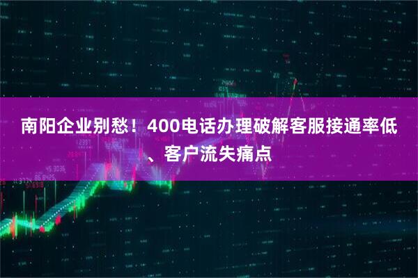 南阳企业别愁！400电话办理破解客服接通率低、客户流失痛点