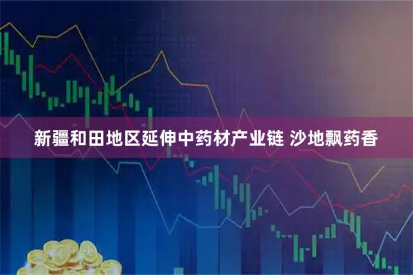新疆和田地区延伸中药材产业链 沙地飘药香