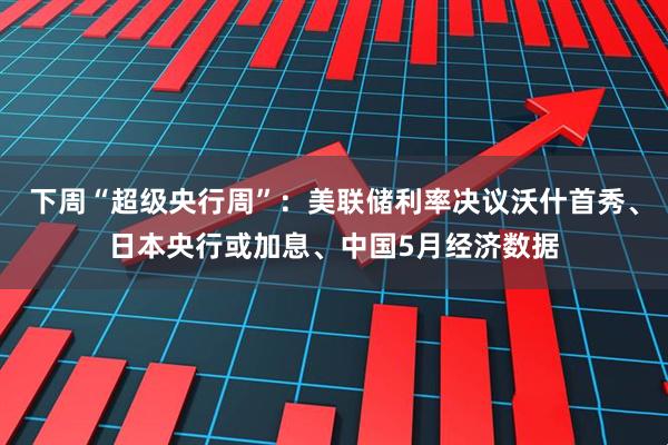 下周“超级央行周”：美联储利率决议沃什首秀、日本央行或加息、中国5月经济数据