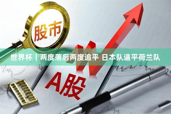 世界杯｜两度落后两度追平 日本队逼平荷兰队