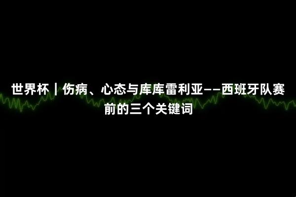 世界杯｜伤病、心态与库库雷利亚——西班牙队赛前的三个关键词