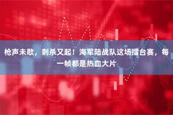 枪声未歇，刺杀又起！海军陆战队这场擂台赛，每一帧都是热血大片