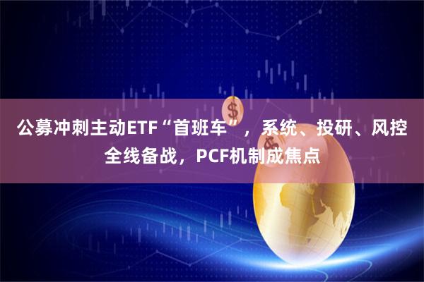 公募冲刺主动ETF“首班车”，系统、投研、风控全线备战，PCF机制成焦点