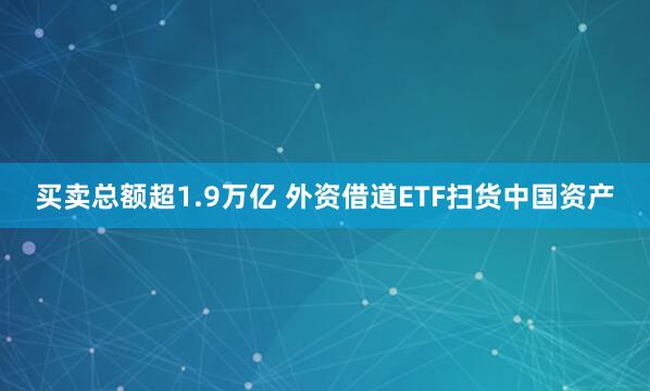 买卖总额超1.9万亿 外资借道ETF扫货中国资产