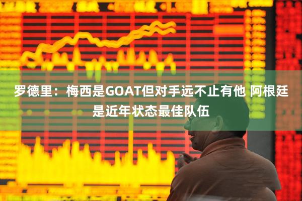 罗德里:梅西是GOAT但对手远不止有他 阿根廷是近年状态最佳队伍