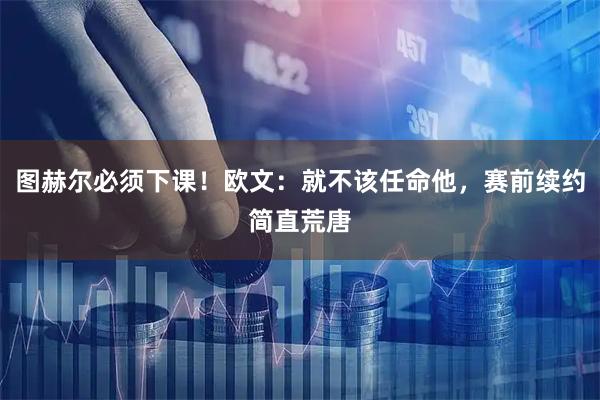 图赫尔必须下课!欧文:就不该任命他,赛前续约简直荒唐