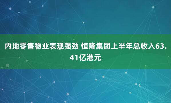 内地零售物业表现强劲 恒隆集团上半年总收入63.41亿港元
